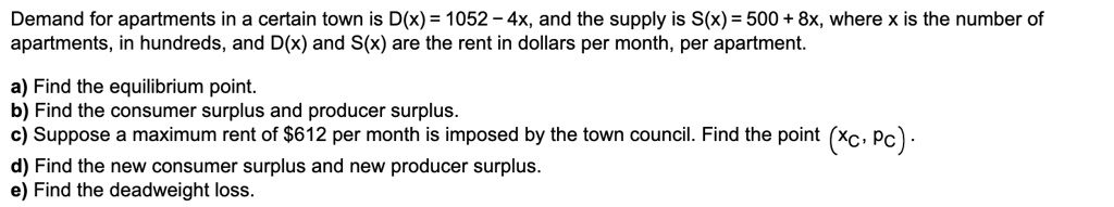 Demand for apartments in a certain town is D(x) = 1052 - 4x, and the supply is S(x) = 500 + 8x, where x is the number of apartments, in hundreds, and D(x) and S(x) are the rent in dollars per month, per apartment.

a) Find the equilibrium point.
b) Find the consumer surplus and producer surplus.
c) Suppose a maximum rent of 612 per month is imposed by the town council. Find the point (xc, pc).
d) Find the new consumer surplus and new producer surplus.
e) Find the deadweight loss.