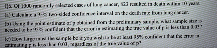 Of 1000 randomly selected cases of lung cancer, 823 resulted in death within 10 years.
(a) Calculate a 95% two-sided confidence interval on the death rate from lung cancer.
(b) Using the point estimate of p obtained from the preliminary sample, what sample size is needed to be 95% confident that the error in estimating the true value of p is less than 0.03?
(c) How large must the sample be if you wish to be at least 95% confident that the error in estimating p is less than 0.03, regardless of the true value of p?