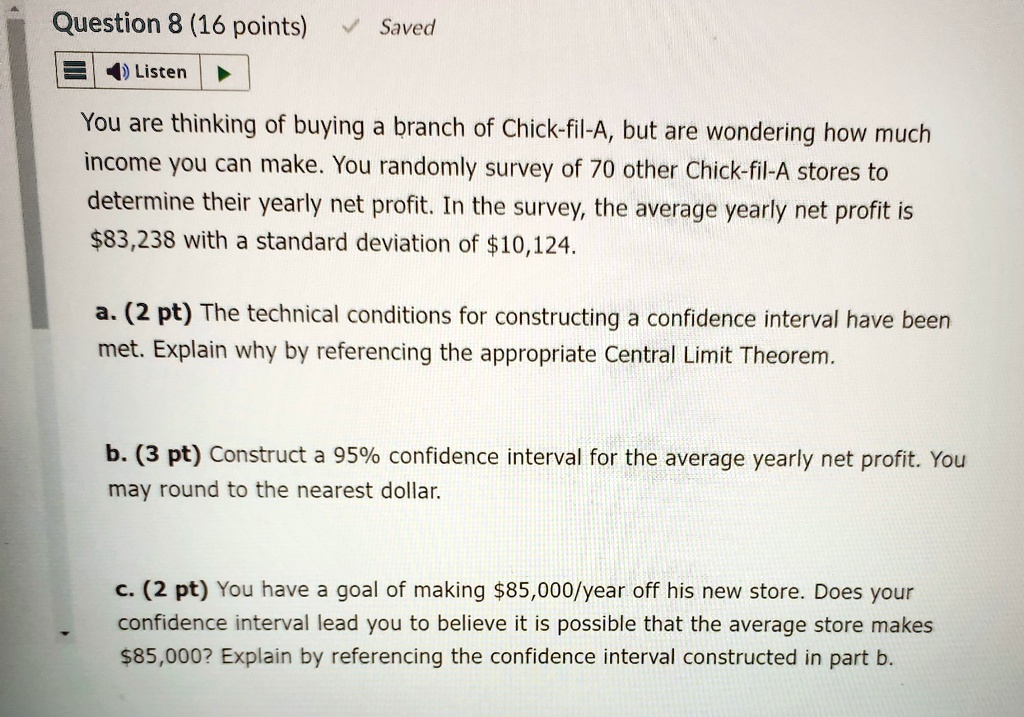 Question 8 (16 points)
Listen
? Saved
You are thinking of buying a branch of Chick-fil-A, but are wondering how much
income you can make. You randomly survey of 70 other Chick-fil-A stores to
determine their yearly net profit. In the survey, the average yearly net profit is
$83,238 with a standard deviation of $10,124.
a. (2 pt) The technical conditions for constructing a confidence interval have been
met. Explain why by referencing the appropriate Central Limit Theorem.
b. (3 pt) Construct a 95% confidence interval for the average yearly net profit. You
may round to the nearest dollar.
c. (2 pt) You have a goal of making $85,000/year off his new store. Does your
confidence interval lead you to believe it is possible that the average store makes
$85,000? Explain by referencing the confidence interval constructed in part b.