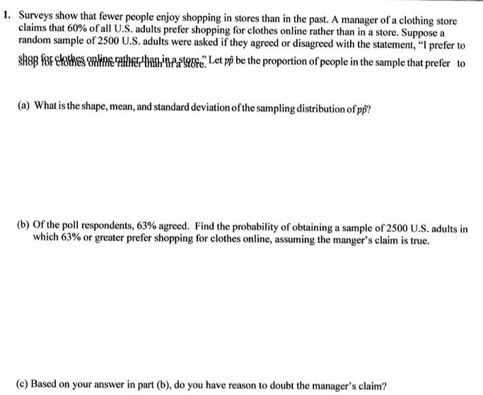 1. Surveys show that fewer people enjoy shopping in stores than in the past. A manager of a clothing store claims that 60% of all U.S. adults prefer shopping for clothes online rather than in a store. Suppose a random sample of 2500 U.S. adults were asked if they agreed or disagreed with the statement, "I prefer to shop for clothes online rather than in a store." Let p? be the proportion of people in the sample that prefer to shop for clothes online rather than in a store.

(a) What is the shape, mean, and standard deviation of the sampling distribution of p??

(b) Of the poll respondents, 63% agreed. Find the probability of obtaining a sample of 2500 U.S. adults in which 63% or greater prefer shopping for clothes online, assuming the manger's claim is true.

(c) Based on your answer in part (b), do you have reason to doubt the manager's claim?