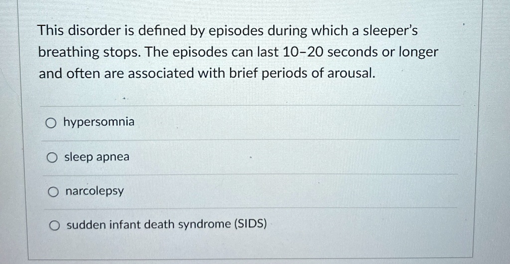 This disorder is defined by episodes during which a sleeper's
breathing stops. The episodes can last 10-20 seconds or longer
and often are associated with brief periods of arousal.

? hypersomnia
? sleep apnea
? narcolepsy
? sudden infant death syndrome (SIDS)