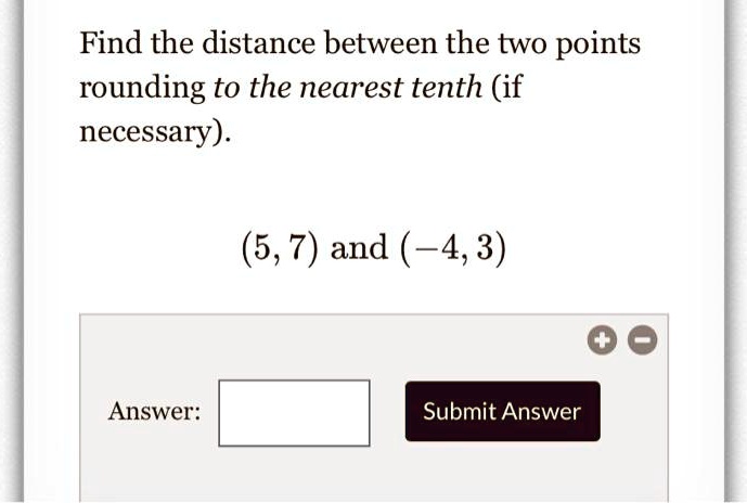 Find the distance between the two points rounding to the nearest tenth (if necessary). (5, 7) and (-4, 3) Answer: Submit Answer