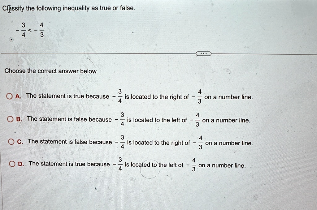 Classify the following inequality as true or false.
(3)/(4) < (4)/(3)
Choose the correct answer below.
A. The statement is true because -(3)/(4) is located to the right of -(4)/(3) on a number line.
B. The statement is false because -(3)/(4) is located to the left of -(4)/(3) on a number line.
C. The statement is false because -(3)/(4) is located to the right of -(4)/(3) on a number line.
D. The statement is true because -(3)/(4) is located to the left of -(4)/(3) on a number line.