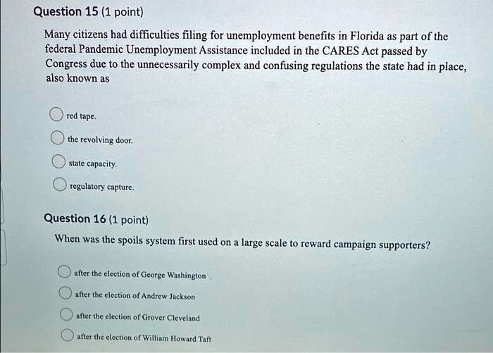 Question 15 (1 point)
Many citizens had difficulties filing for unemployment benefits in Florida as part of the
federal Pandemic Unemployment Assistance included in the CARES Act passed by
Congress due to the unnecessarily complex and confusing regulations the state had in place,
also known as
red tape.
the revolving door.
state capacity.
regulatory capture.
Question 16 (1 point)
When was the spoils system first used on a large scale to reward campaign supporters?
after the election of George Washington
after the election of Andrew Jackson
after the election of Grover Cleveland
after the election of William Howard Taft