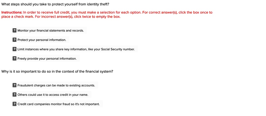 What steps should you take to protect yourself from identity theft?
Instructions: In order to receive full credit, you must make a selection for each option. For correct answer(s), click the box once to
place a check mark. For incorrect answer(s), click twice to empty the box.
? Monitor your financial statements and records.
? Protect your personal information.
? Limit instances where you share key information, like your Social Security number.
? Freely provide your personal information.
Why is it so important to do so in the context of the financial system?
? Fraudulent charges can be made to existing accounts.
? Others could use it to access credit in your name.
? Credit card companies monitor fraud so it's not important.