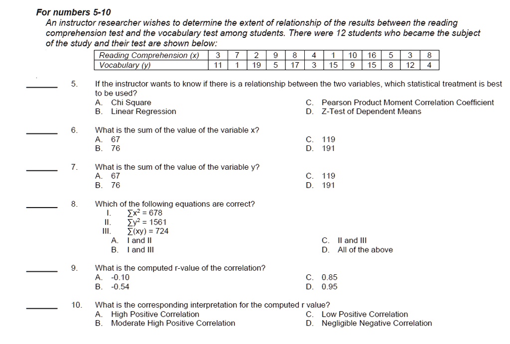 An instructor researcher wishes to determine the extent of relationship of the results between the reading comprehension test and the vocabulary test among students. There were 12 students who became the subject of the study and their test are shown below:

Reading Comprehension (x) | 3 | 7 | 2 | 9 | 8 | 4 | 1 | 10 | 16 | 5 | 3 | 8
Vocabulary (y) | 11 | 1 | 19 | 5 | 17 | 3 | 15 | 9 | 15 | 8 | 12 | 4

5. If the instructor wants to know if there is a relationship between the two variables, which statistical treatment is best to be used?
A. Chi Square
C. Pearson Product Moment Correlation Coefficient
B. Linear Regression
D. Z-Test of Dependent Means

6. What is the sum of the value of the variable x?
A. 67
C. 119
B. 76
D. 191

7. What is the sum of the value of the variable y?
A. 67
C. 119
B. 76
D. 191

8. Which of the following equations are correct?
I. ?x² = 678
II. ?y² = 1561
III. ?(xy) = 724
A. I and II
C. II and III
B. I and III
D. All of the above

9. What is the computed r-value of the correlation?
A. -0.10
C. 0.85
B. -0.54
D. 0.95

10. What is the corresponding interpretation for the computed r value?
A. High Positive Correlation
C. Low Positive Correlation
B. Moderate High Positive Correlation
D. Negligible Negative Correlation