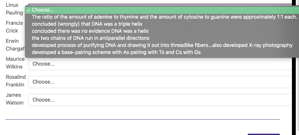Linus
Pauling
Choose...
The ratio of the amount of adenine to thymine and the amount of cytosine to guanine were approximately 1:1 each.
concluded (wrongly) that DNA was a triple helix
concluded there was no evidence DNA was a helix
the two chains of DNA run in antiparallel directions
developed process of purifying DNA and drawing it out into threadlike fibers...also developed X-ray photography
developed a base-pairing scheme with As pairing with Ts and Cs with Gs
Francis
Crick
Erwin
Chargaff
Maurice
Wilkins
Rosalind
Franklin
James
Watson