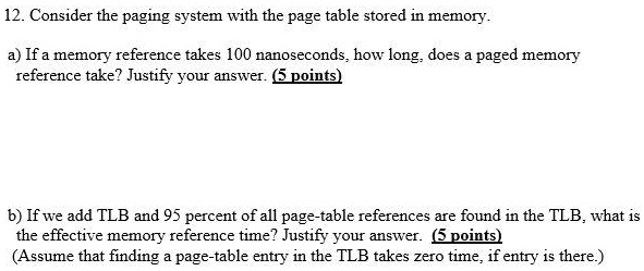 Solved 12 Consider The Paging System With The Page Table Stored In Memory A Ifa Memory Reference Takes 100 Nanoseconds How Long Does Paged Memory Reference Take Justify Your Answer Points B Ifwe Solved 12 Consider The Paging System With The Page Table Stored In Memory A Ifa Memory Reference Takes 100 Nanoseconds How Long Does Paged Memory Reference Take Justify Your Answer Points B Ifwe