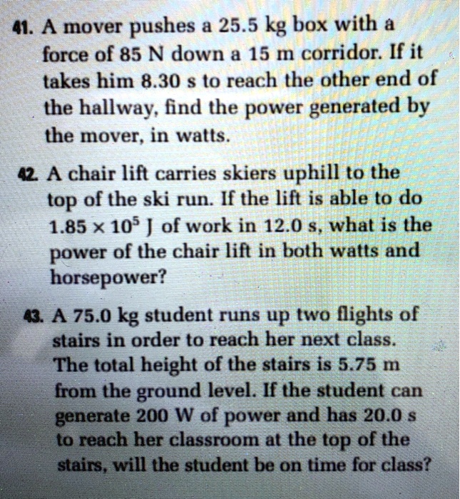 41. A mover pushes a 25.5 kg box with a force of 85 N down a 15 m corridor. If it takes him 8.30 s to reach the other end of the hallway, find the power generated by the mover, in watts.
42. A chair lift carries skiers uphill to the top of the ski run. If the lift is able to do 1.85 x 10^5 J of work in 12.0 s, what is the power of the chair lift in both watts and horsepower?
43. A 75.0 kg student runs up two flights of stairs in order to reach her next class. The total height of the stairs is 5.75 m from the ground level. If the student can generate 200 W of power and has 20.0 s to reach her classroom at the top of the stairs, will the student be on time for class?