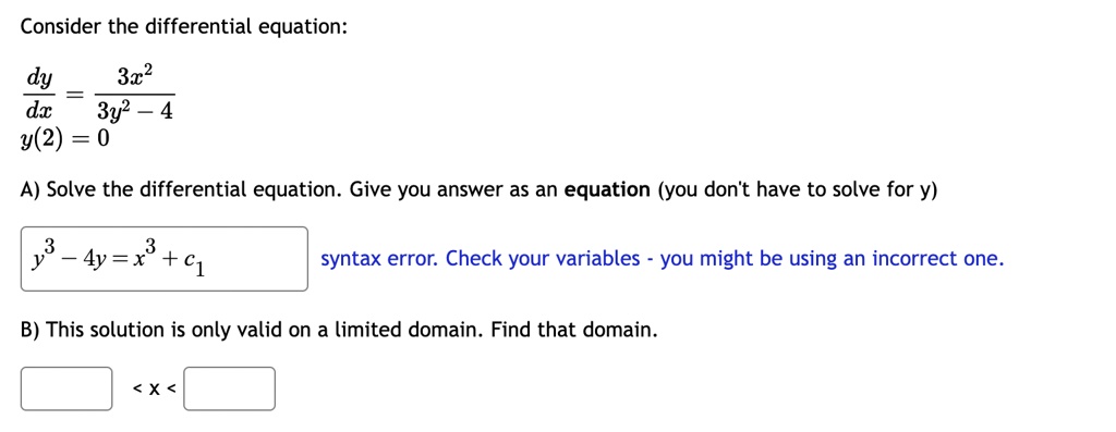 Consider the differential equation:
(dy)/(dx) = (3x^2)/(3y^2 - 4)
y(2) = 0
A) Solve the differential equation. Give you answer as an equation (you don't have to solve for y)
y^3 - 4y = x^3 + c1
syntax error. Check your variables - you might be using an incorrect one.
B) This solution is only valid on a limited domain. Find that domain.
< x <