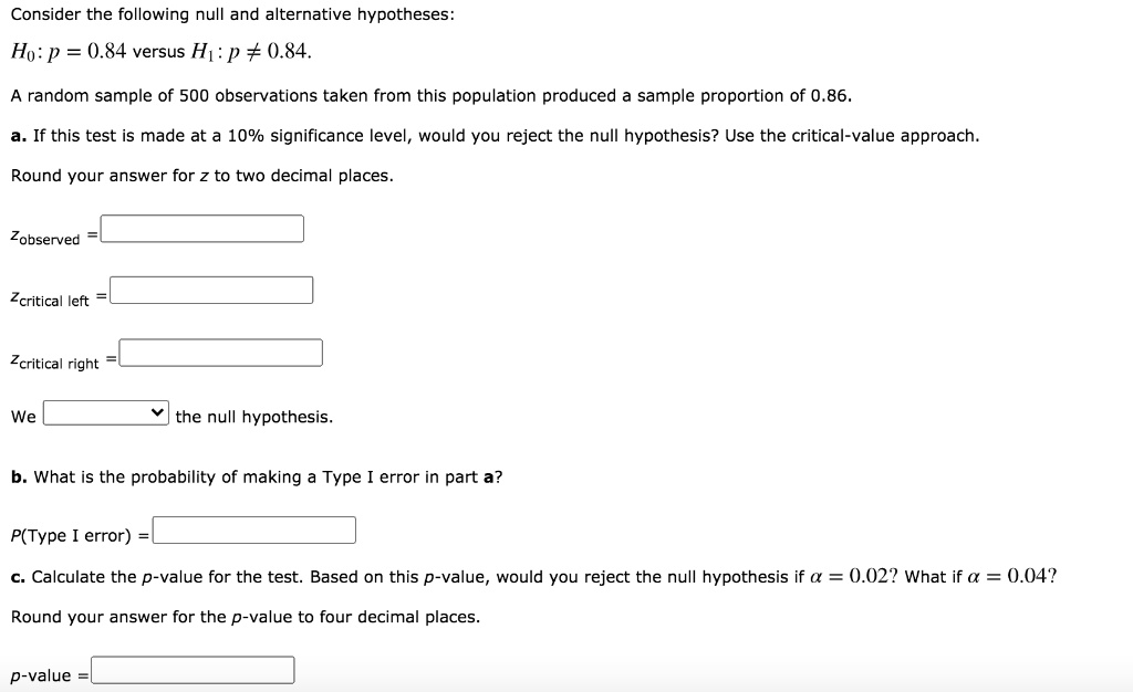 Consider the following null and alternative hypotheses:
H0 : p = 0.84 versus H1 : p ? 0.84.
A random sample of 500 observations taken from this population produced a sample proportion of 0.86.
a. If this test is made at a 10% significance level, would you reject the null hypothesis? Use the critical-value approach.
Round your answer for z to two decimal places.
zobserved =
zcritical left =
zcritical right =
We the null hypothesis.
b. What is the probability of making a Type I error in part a?
P(Type I error) =
c. Calculate the p-value for the test. Based on this p-value, would you reject the null hypothesis if ? = 0.02? What if ? = 0.04?
Round your answer for the p-value to four decimal places.
p-value =