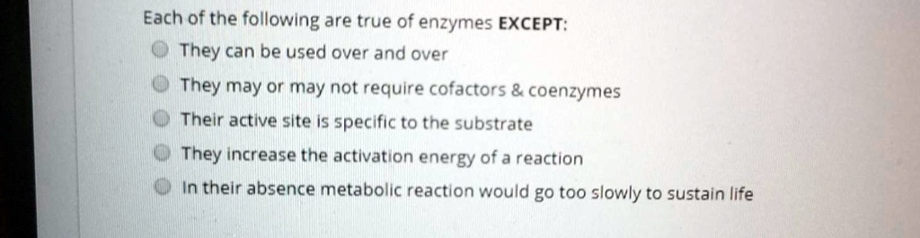 Each of the following are true of enzymes EXCEPT: 
They can be used over and over
They may or may not require cofactors     coenzymes
Their active site is specific to the substrate
They increase the activation energy of a reaction
In their absence metabolic reaction would go too slowly to sustain life