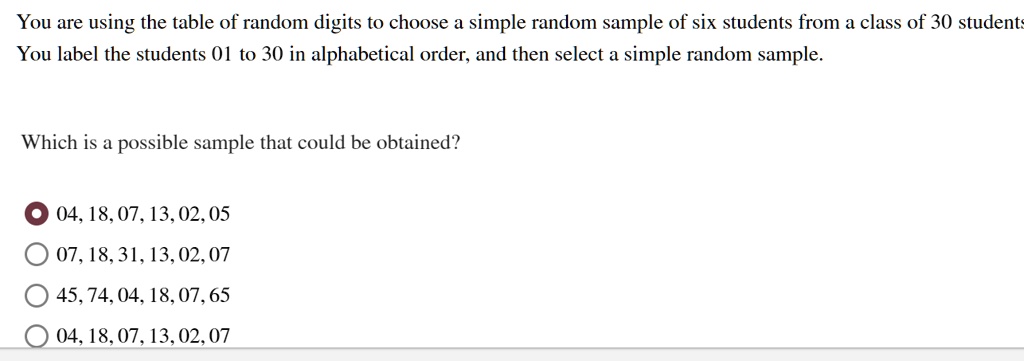 You are using the table of random digits to choose a simple random sample of six students from a class of 30 students.
You label the students 01 to 30 in alphabetical order, and then select a simple random sample.

Which is a possible sample that could be obtained?

04, 18, 07, 13, 02, 05
07, 18, 31, 13, 02, 07
45, 74, 04, 18, 07, 65
04, 18, 07, 13, 02, 07