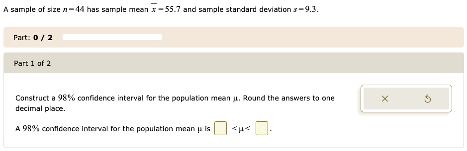 A sample of size n = 44 has sample mean ?x = 55.7 and sample standard deviation s = 9.3.
Construct a 98% confidence interval for the population mean ?. Round the answers to one decimal place.
A 98% confidence interval for the population mean ? is < ? < .