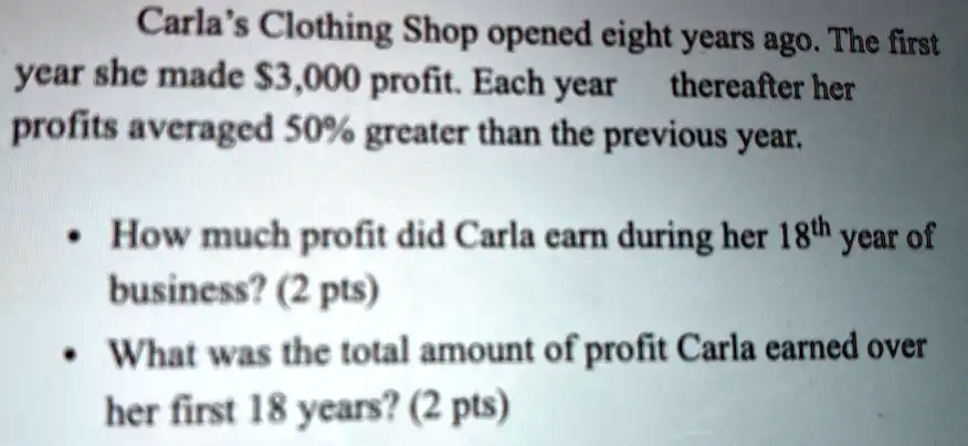 Carla's Clothing Shop opened eight years ago. The first
year she made 3,000 profit. Each year
thereafter her
profits averaged 50% greater than the previous year.
• How much profit did Carla earn during her 18th year of
business? (2 pts)
• What was the total amount of profit Carla earned over
her first 18 years? (2 pts)