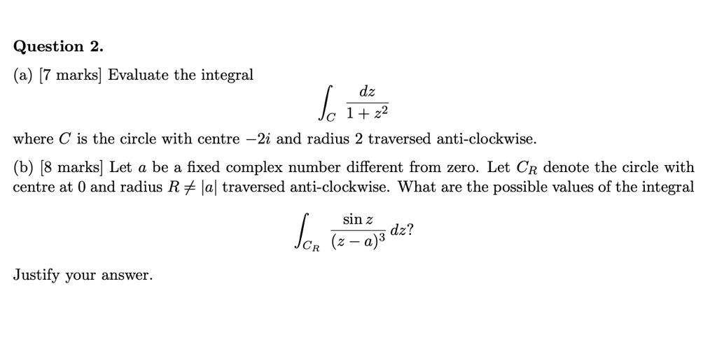 Question 2.
(a) [7 marks] Evaluate the integral
?C dz / (1 + z^2)
where C is the circle with centre -2i and radius 2 traversed anti-clockwise.
(b) [8 marks] Let a be a fixed complex number different from zero. Let CR denote the circle with centre at 0 and radius R ? |a| traversed anti-clockwise. What are the possible values of the integral
?CR (sin z) / (z - a)^3 dz?
Justify your answer.