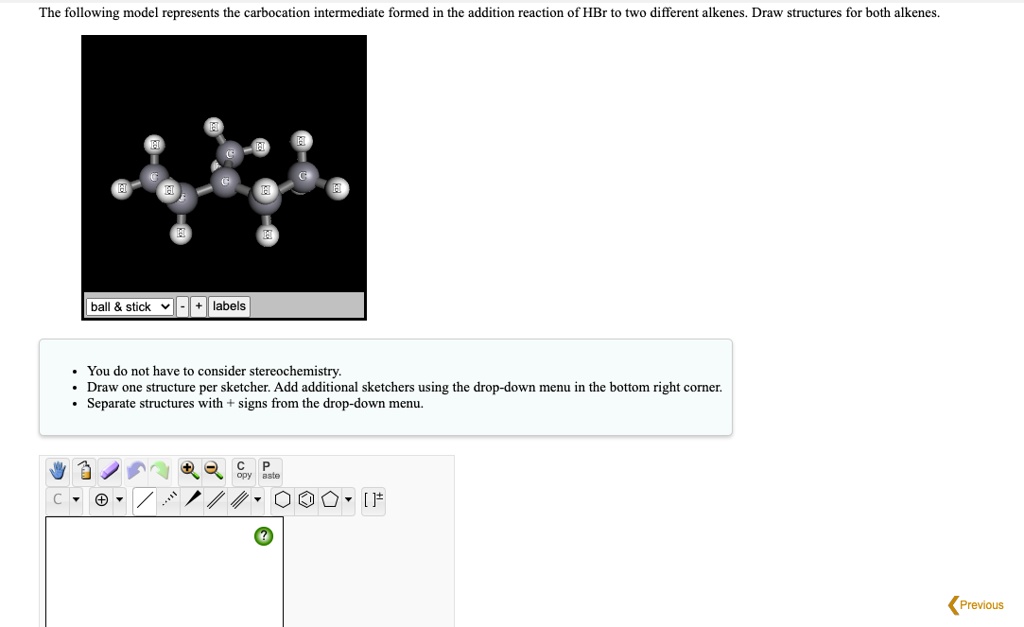 The following model represents the carbocation intermediate formed in the addition reaction of HBr to two different alkenes. Draw structures for both alkenes.
ball     stick + labels
You do not have to consider stereochemistry.
Draw one structure per sketcher. Add additional sketchers using the drop-down menu in the bottom right corner.
Separate structures with + signs from the drop-down menu.