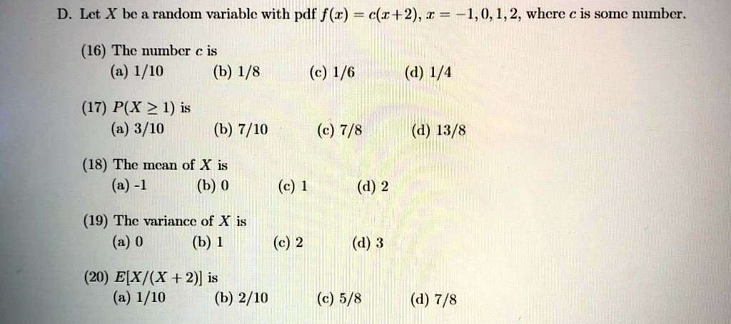 D. Let X be a random variable with pdf f(x) = c(x+2), x = -1, 0, 1, 2, where c is some number.
(16) The number c is
(a) 1/10
(b) 1/8
(c) 1/6
(d) 1/4
(17) P(X ≥ 1) is
(a) 3/10
(b) 7/10
(c) 7/8
(d) 13/8
(18) The mean of X is
(a) -1
(b) 0
(c) 1
(d) 2
(19) The variance of X is
(a) 0
(b) 1
(c) 2
(d) 3
(20) E[X/(X+2)] is
(a) 1/10
(b) 2/10
(c) 5/8
(d) 7/8