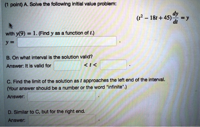 A. Solve the following initial value problem:
(t^2 - 18t + 45) dy/dt = y
with y(9) = 1. (Find y as a function of t.)
y = .
B. On what interval is the solution valid?
Answer: It is valid for < t < .
C. Find the limit of the solution as t approaches the left end of the interval.
(Your answer should be a number or the word "infinite".)
Answer:
D. Similar to C, but for the right end.
Answer: