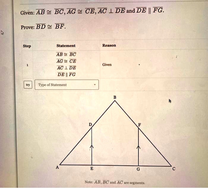 Given: AB ? BC, AG ? CE, AC ? DE and DE || FG.
Prove: BD ? BF.

Step Statement Reason
1
AB ? BC
AG ? CE
AC ? DE
DE || FG
Given

Note: AB, BC and AC are segments.