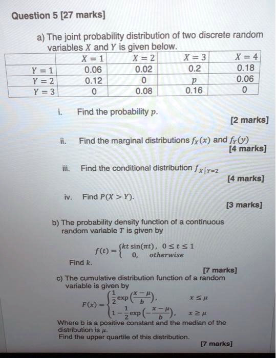 Question 5 [27 marks]

a) The joint probability distribution of two discrete random variables X and Y is given below.

	X = 1	X = 2	X = 3	X = 4
Y = 1	0.06	0.02	0.2	0.18
Y = 2	0.12	0	p	0.06
Y = 3	0	0.08	0.16	0

i. Find the probability p.

ii. Find the marginal distributions fX(x) and fY(y).

iii. Find the conditional distribution fX|Y=2

iv. Find P(X > Y).

b) The probability density function of a continuous random variable T is given by
f(t) =  kt sin(?t), 0 ? t ? 1; 0, otherwise
Find k.

c) The cumulative distribution function of a random variable is given by
F(x) =  (1/2)exp((x-?)/b), x ? ?; 1 - (1/2)exp(-(x-?)/b), x ? ?
Where b is a positive constant and the median of the distribution is ?.
Find the upper quartile of this distribution.