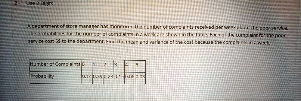 A department of store manager has monitored the number of complaints received per week about the poor service. The probabilities for the number of complaints in a week are shown in the table. Each of the complaint for the poor service cost 5to the department. Find the mean and variance of the cost because the complaints in a week.

Number of Complaints: 0, 1, 2, 3, 4, 5
Probability: 0.14, 0.39, 0.23, 0.15, 0.06, 0.03