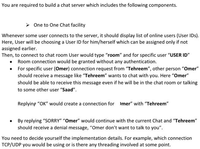 You are required to build a chat server which includes the following components.
\newline
One to One Chat facility
Whenever some user connects to the server, it should display list of online users (User IDs).
Here, User will be choosing a User ID for him/herself which can be assigned only if not
assigned earlier.
Then, to connect to chat room User would type \"room\" and for specific user \"USER ID\"
\begin{itemize}
    \item Room connection would be granted without any authentication.
    \item For specific user (Omer) connection request from \"Tehreem\", other person \"Omer\"
    should receive a message like \"Tehreem\" wants to chat with you. Here \"Omer\"
    should be able to receive this message even if he will be in the chat room or talking
    to some other user \"Saad\".
\end{itemize}
Replying \"OK\" would create a connection for )mer\" with \"Tehreem\"
\begin{itemize}
    \item By replying \"SORRY\" \"Omer\" would continue with the current Chat and \"Tehreem\"
    should receive a denial message, \"Omer don't want to talk to you\".
\end{itemize}
You need to decide yourself the implementation details. For example, which connection
TCP/UDP you would be using or is there any threading involved at some point.