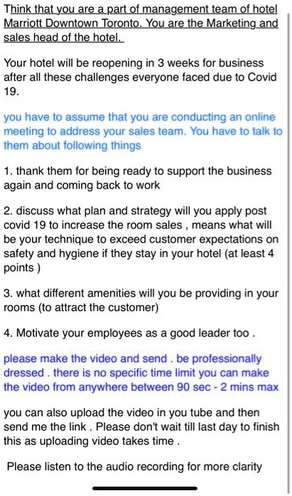 Think that you are a part of management team of hotel Marriott Downtown Toronto. You are the Marketing and sales head of the hotel.

Your hotel will be reopening in 3 weeks for business after all these challenges everyone faced due to Covid 19.

you have to assume that you are conducting an online meeting to address your sales team. You have to talk to them about following things

1. thank them for being ready to support the business again and coming back to work

2. discuss what plan and strategy will you apply post covid 19 to increase the room sales , means what will be your technique to exceed customer expectations on safety and hygiene if they stay in your hotel (at least 4 points )

3. what different amenities will you be providing in your rooms (to attract the customer)

4. Motivate your employees as a good leader too .

please make the video and send . be professionally dressed . there is no specific time limit you can make the video from anywhere between 90 sec - 2 mins max

you can also upload the video in you tube and then send me the link . Please don't wait till last day to finish this as uploading video takes time .

Please listen to the audio recording for more clarity