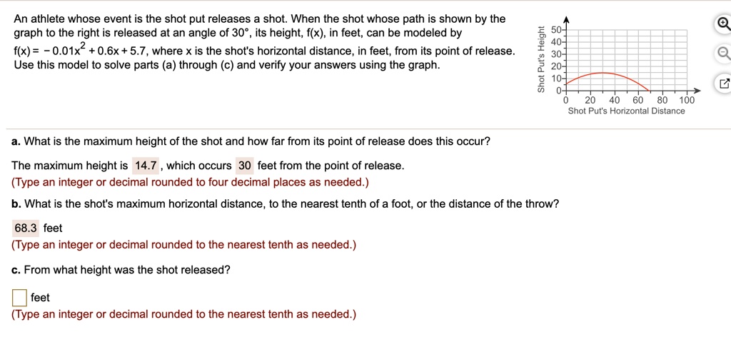 An athlete whose event is the shot put releases a shot. When the shot whose path is shown by the graph to the right is released at an angle of 30°, its height, f(x), in feet, can be modeled by
f(x) = -0.01x² + 0.6x + 5.7, where x is the shot's horizontal distance, in feet, from its point of release.
Use this model to solve parts (a) through (c) and verify your answers using the graph.
a. What is the maximum height of the shot and how far from its point of release does this occur?
The maximum height is 14.7, which occurs 30 feet from the point of release.
(Type an integer or decimal rounded to four decimal places as needed.)
b. What is the shot's maximum horizontal distance, to the nearest tenth of a foot, or the distance of the throw?
68.3 feet
(Type an integer or decimal rounded to the nearest tenth as needed.)
c. From what height was the shot released?
feet
(Type an integer or decimal rounded to the nearest tenth as needed.)