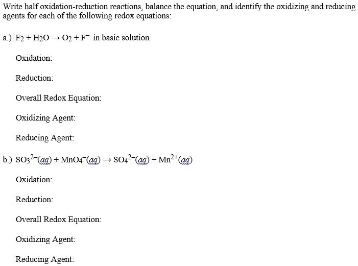 Write half oxidation-reduction reactions, balance the equation, and identify the oxidizing and reducing agents for each of the following redox equations:

a.) F2 + H2O ? O2 + F? in basic solution

Oxidation:

Reduction:

Overall Redox Equation:

Oxidizing Agent:

Reducing Agent:

b.) SO32?(aq) + MnO4?(aq) ? SO42?(aq) + Mn2+(aq)

Oxidation:

Reduction:

Overall Redox Equation:

Oxidizing Agent:

Reducing Agent: