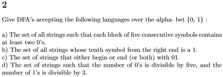 Give DFA's accepting the following languages over the alphabet 0, 1 :
a) The set of all strings such that each block of five consecutive symbols contains at least two 0's.
b) The set of all strings whose tenth symbol from the right end is a 1.
c) The set of strings that either begin or end (or both) with 01.
d) The set of strings such that the number of 0's is divisible by five, and the number of 1's is divisible by 3.