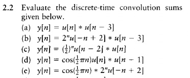 2.2 Evaluate the discrete-time convolution sums given below.
(a) y[n] = u[n] * u[n - 3]
(b) y[n] = 2^n u[-n + 2] * u[n - 3]
(c) y[n] = (frac12)^n u[n - 2] * u[n]
(d) y[n] = cos(frac12pi n)u[n] * u[n - 1]
(e) y[n] = cos(frac12pi n) * 2^n u[-n + 2]