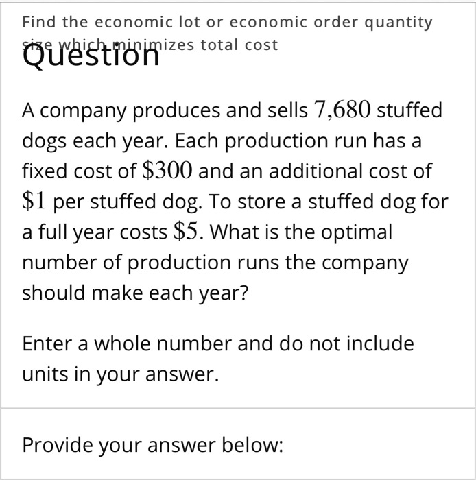 Find the economic lot or economic order quantity size which minimizes total cost
A company produces and sells 7,680 stuffed dogs each year. Each production run has a fixed cost of 300 and an additional cost of1 per stuffed dog. To store a stuffed dog for a full year costs 5. What is the optimal number of production runs the company should make each year?
Enter a whole number and do not include units in your answer.
Provide your answer below: