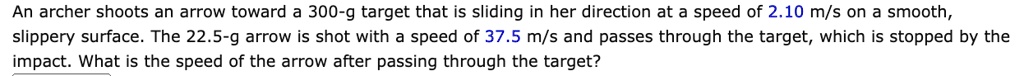An archer shoots an arrow toward a 300-g target that is sliding in her direction at a speed of 2.10 m/s on a smooth, slippery surface. The 22.5-g arrow is shot with a speed of 37.5 m/s and passes through the target, which is stopped by the impact. What is the speed of the arrow after passing through the target?