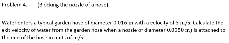 Problem 4.
(Blocking the nozzle of a hose)
Water enters a typical garden hose of diameter 0.016 m with a velocity of 3 m/s. Calculate the
exit velocity of water from the garden hose when a nozzle of diameter 0.0050 m) is attached to
the end of the hose in units of m/s.