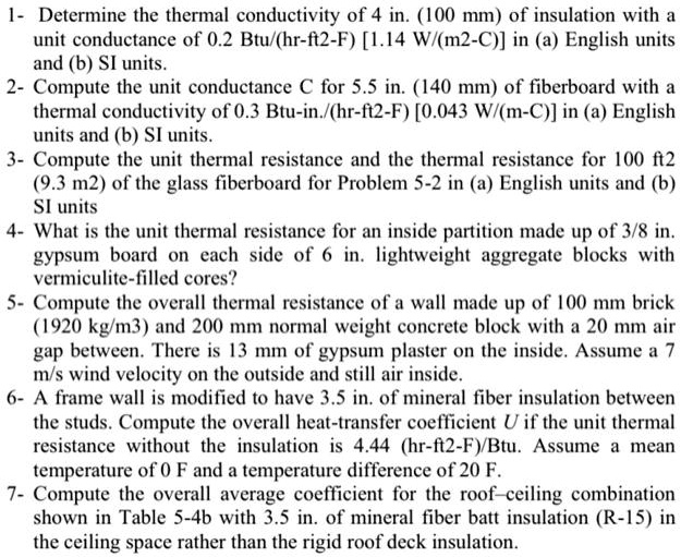 1- Determine the thermal conductivity of 4 in. (100 mm) of insulation with a
unit conductance of 0.2 Btu/(hr-ft2-F) [1.14 W/(m2-C)] in (a) English units
and (b) SI units.
2- Compute the unit conductance C for 5.5 in. (140 mm) of fiberboard with a
thermal conductivity of 0.3 Btu-in./(hr-ft2-F) [0.043 W/(m-C)] in (a) English
units and (b) SI units.
3- Compute the unit thermal resistance and the thermal resistance for 100 ft2
(9.3 m2) of the glass fiberboard for Problem 5-2 in (a) English units and (b)
SI units
4- What is the unit thermal resistance for an inside partition made up of 3/8 in.
gypsum board on each side of 6 in. lightweight aggregate blocks with
vermiculite-filled cores?
5- Compute the overall thermal resistance of a wall made up of 100 mm brick
(1920 kg/m3) and 200 mm normal weight concrete block with a 20 mm air
gap between. There is 13 mm of gypsum plaster on the inside. Assume a 7
m/s wind velocity on the outside and still air inside.
6- A frame wall is modified to have 3.5 in. of mineral fiber insulation between
the studs. Compute the overall heat-transfer coefficient U if the unit thermal
resistance without the insulation is 4.44 (hr-ft2-F)/Btu. Assume a mean
temperature of 0 F and a temperature difference of 20 F.
7- Compute the overall average coefficient for the roof-ceiling combination
shown in Table 5-4b with 3.5 in. of mineral fiber batt insulation (R-15) in
the ceiling space rather than the rigid roof deck insulation.