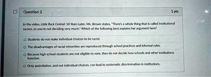 In the video, Little Rock Central: 50 Years Later, Ms. Brown states, "There's a whole thing that is called institutional racism, so you're not deciding very much." Which of the following best explains her argument here?
Students do not make individual choices to be racist.
The disadvantages of racial minorities are reproduced through school practices and informal rules.
Because high school students are not eligible to vote, they do not decide how schools and other institutions function.
Only assimilation, and not individual choices, can lead to systematic discrimination in institutions.