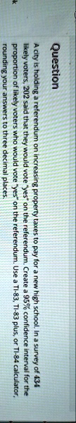 question a city is holding a referendum on increasing property taxes to pay for a new high school in a survey of 434 likely voters 202 said that they would vote yes on the referendum create  27755
