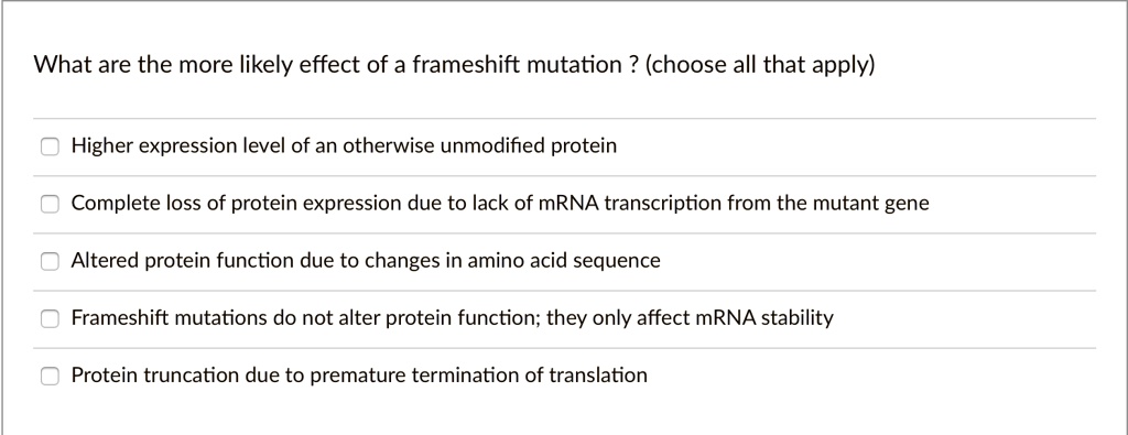 What are the more likely effect of a frameshift mutation ? (choose all that apply)

Higher expression level of an otherwise unmodified protein

Complete loss of protein expression due to lack of mRNA transcription from the mutant gene

Altered protein function due to changes in amino acid sequence

Frameshift mutations do not alter protein function; they only affect mRNA stability

Protein truncation due to premature termination of translation