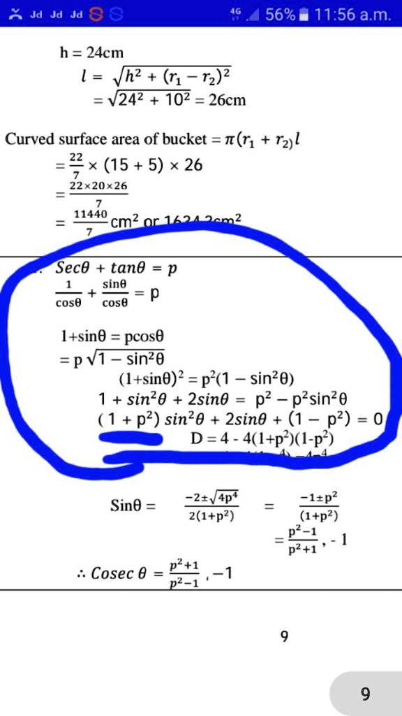 h = 24cm
l = √(h^2 + (r1 - r2)^2)
= √(24^2 + 10^2) = 26cm
Curved surface area of bucket = π(r1 + r2)l
= (22)/(7) ×(15 + 5) ×26
= (22 ×20 ×26)/(7)
= (11440)/(7) cm^2 or 1634.2cm^2
Secθ+ tanθ= p
(1)/(cosθ) + (sinθ)/(cosθ) = p
1 + sinθ= pcosθ= p√(1 - sin^2θ)
(1 + sinθ)^2 = p^2(1 - sin^2θ)
1 + sin^2θ+ 2sinθ= p^2 - p^2sin^2θ(1 + p^2)sin^2θ+ 2sinθ+ (1 - p^2) = 0
D = 4 - 4(1 + p^2)(1 - p^2)
Sinθ= (-2 ±√(4p^4))/(2(1 + p^2)) = (-1 ±p^2)/((1 + p^2))
= (p^2 - 1)/(p^2 + 1), -1
:: Cosec θ= (p^2 + 1)/(p^2 - 1), -1