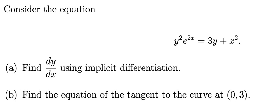 Consider the equation
y^2 e^2x = 3y + x^2.
(a) Find dy/dx using implicit differentiation.
(b) Find the equation of the tangent to the curve at (0,3).