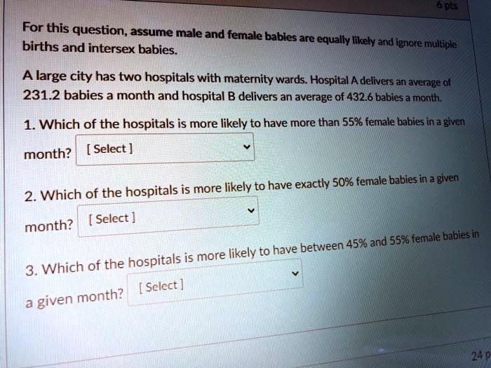 For this question, assume male and female babies are equally likely and ignore multiple births and intersex babies.

A large city has two hospitals with maternity wards. Hospital A delivers an average of 231.2 babies a month and hospital B delivers an average of 432.6 babies a month.

1. Which of the hospitals is more likely to have more than 55% female babies in a given month? [ Select ]

2. Which of the hospitals is more likely to have exactly 50% female babies in a given month? [ Select ]

3. Which of the hospitals is more likely to have between 45% and 55% female babies in a given month? [ Select ]