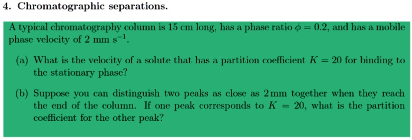 4. Chromatographic separations.
A typical chromatography column is 15 cm long, has a phase ratio ? = 0.2, and has a mobile phase velocity of 2 mm s?¹.
(a) What is the velocity of a solute that has a partition coefficient K = 20 for binding to the stationary phase?
(b) Suppose you can distinguish two peaks as close as 2 mm together when they reach the end of the column. If one peak corresponds to K = 20, what is the partition coefficient for the other peak?