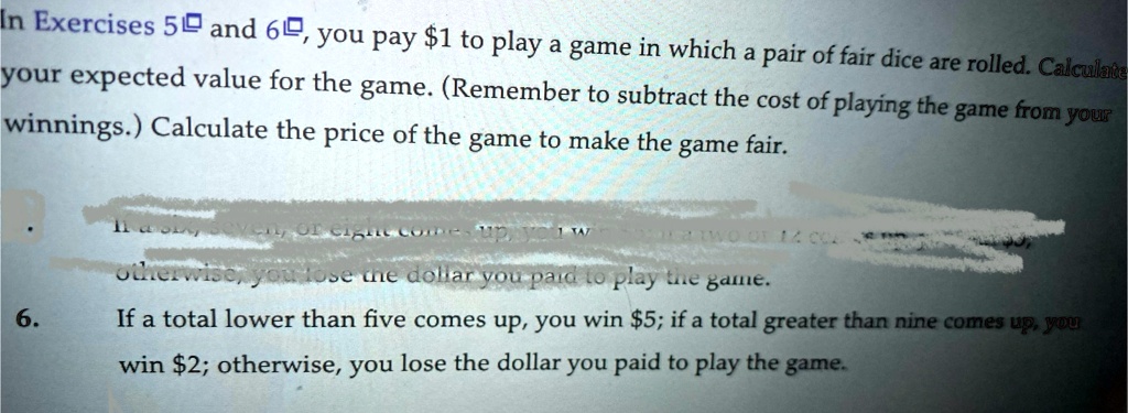 In Exercises 5 and 6, you pay 1 to play a game in which a pair of fair dice are rolled. Calculate your expected value for the game. (Remember to subtract the cost of playing the game from your winnings.) Calculate the price of the game to make the game fair.
6. If a total lower than five comes up, you win5; if a total greater than nine comes up, you win 2; otherwise, you lose the dollar you paid to play the game.