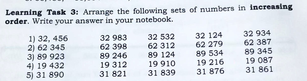 Learning Task 3: Arrange the following sets of numbers in increasing
order. Write your answer in your notebook.
1) 32, 456
32 983
32 532
32 124
32 934
2) 62 345
62 398
62 312
62 279
62 387
3) 89 923
89 246
89 124
89 534
89 345
4) 19 432
19 312
19 910
19 216
19 087
5) 31 890
31 821
31 839
31 876
31 861