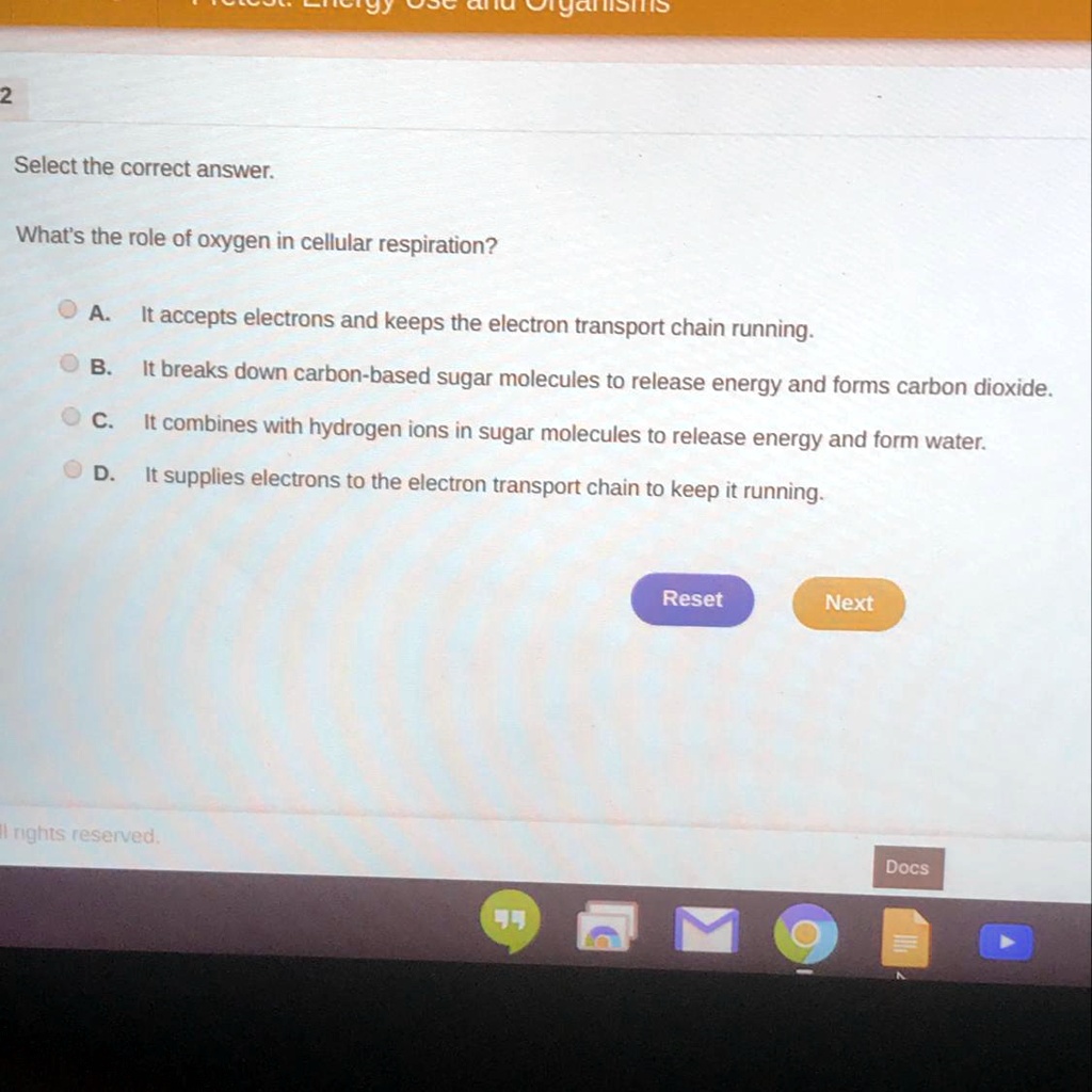 Select the correct answer.

What's the role of oxygen in cellular respiration?

A. It accepts electrons and keeps the electron transport chain running.
B. It breaks down carbon-based sugar molecules to release energy and forms carbon dioxide.
C. It combines with hydrogen ions in sugar molecules to release energy and form water.
D. It supplies electrons to the electron transport chain to keep it running.
