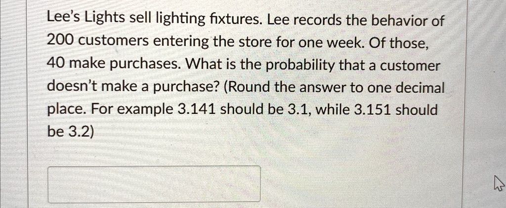 Lee's Lights sell lighting fixtures. Lee records the behavior of
200 customers entering the store for one week. Of those,
40 make purchases. What is the probability that a customer
doesn't make a purchase? (Round the answer to one decimal
place. For example 3.141 should be 3.1, while 3.151 should
be 3.2)