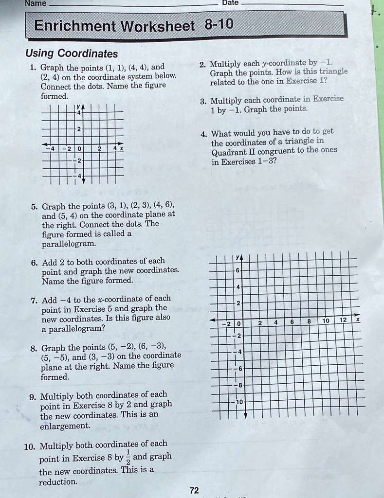 Enrichment Worksheet 8-10
Using Coordinates
1. Graph the points (1, 1), (4, 4), and
(2, 4) on the coordinate system below.
Connect the dots. Name the figure
formed.
2. Multiply each y-coordinate by -1.
Graph the points. How is this triangle
related to the one in Exercise 1?
3. Multiply each coordinate in Exercise
1 by -1. Graph the points.
4. What would you have to do to get
the coordinates of a triangle in
Quadrant II congruent to the ones
in Exercises 1-3?
5. Graph the points (3, 1), (2, 3), (4, 6),
and (5, 4) on the coordinate plane at
the right. Connect the dots. The
figure formed is called a
parallelogram.
6. Add 2 to both coordinates of each
point and graph the new coordinates.
Name the figure formed.
7. Add -4 to the x-coordinate of each
point in Exercise 5 and graph the
new coordinates. Is this figure also
a parallelogram?
8. Graph the points (5, -2), (6, -3),
(5, -5), and (3, -3) on the coordinate
plane at the right. Name the figure
formed.
9. Multiply both coordinates of each
point in Exercise 8 by 2 and graph
the new coordinates. This is an
enlargement.
10. Multiply both coordinates of each
point in Exercise 8 by 1/2 and graph
the new coordinates. This is a
reduction.