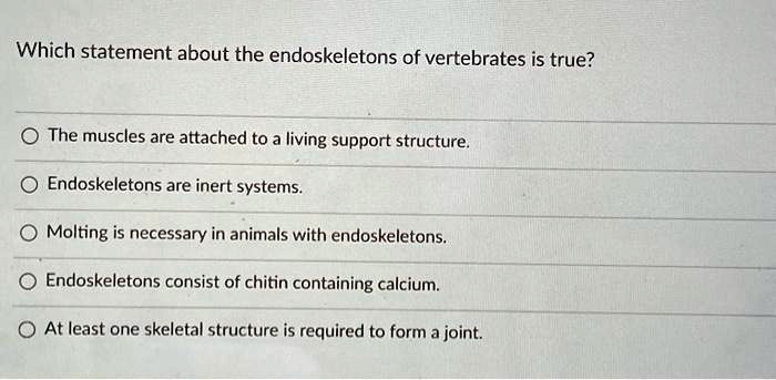 Which statement about the endoskeletons of vertebrates is true?

The muscles are attached to a living support structure.
Endoskeletons are inert systems.
Molting is necessary in animals with endoskeletons.
Endoskeletons consist of chitin containing calcium.
At least one skeletal structure is required to form a joint.