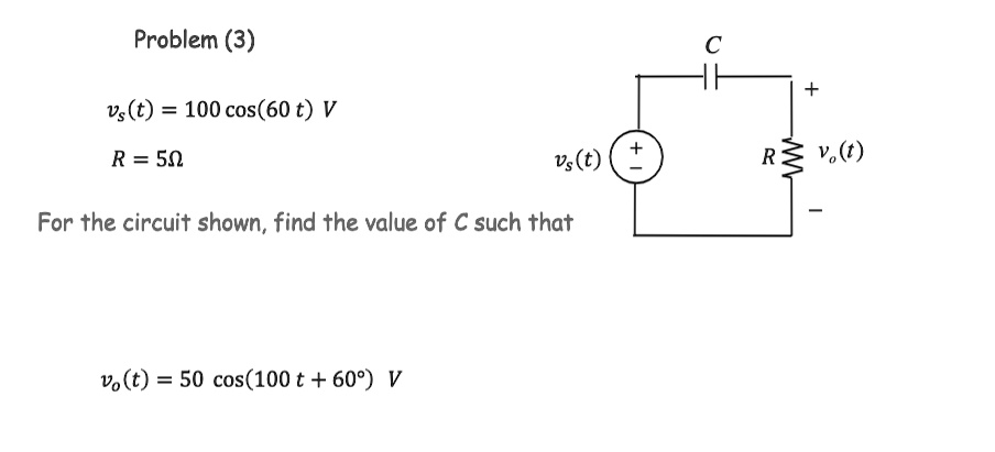 Problem (3)
vs(t) = 100 cos(60t)  V
R = 5 Ω
For the circuit shown, find the value of C such that
vo(t) = 50 cos(100t + 60^∘)  V